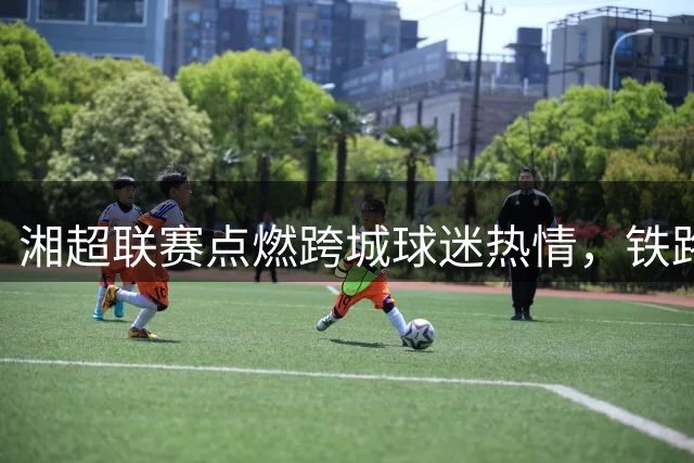 湘超联赛点燃跨城球迷热情，铁路打造专属观赛体验